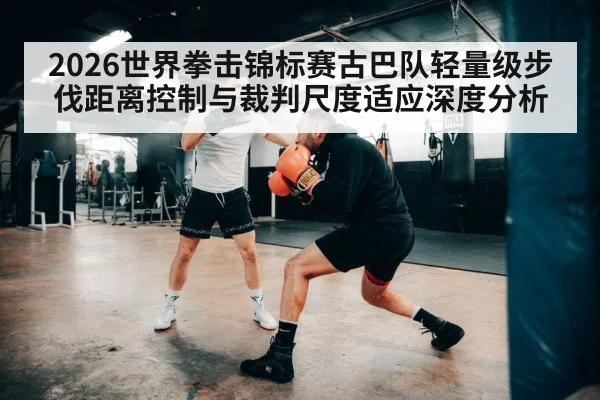 2026世界拳击锦标赛古巴队轻量级步伐距离控制与裁判尺度适应深度分析