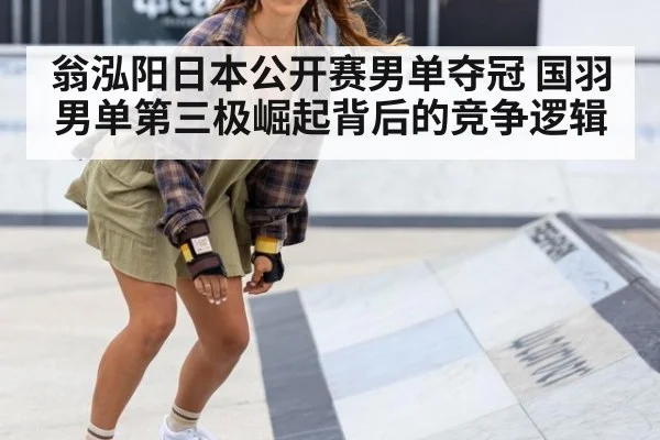 翁泓阳日本公开赛男单夺冠 国羽男单第三极崛起背后的竞争逻辑